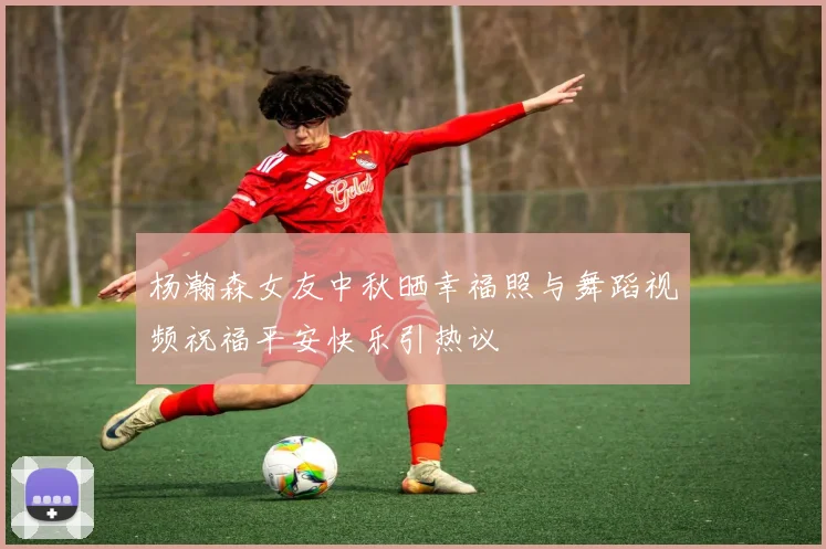 杨瀚森女友中秋晒幸福照与舞蹈视频祝福平安快乐引热议