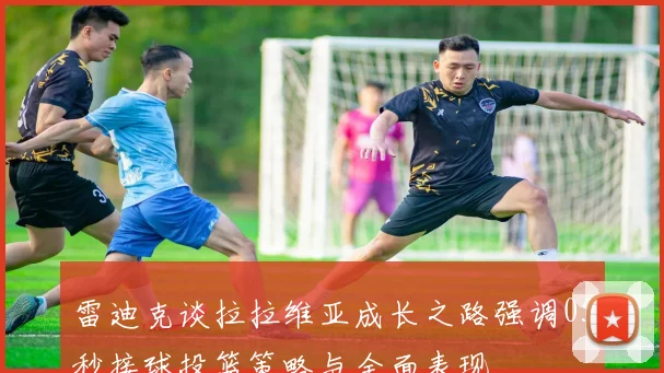 雷迪克谈拉拉维亚成长之路强调05秒接球投篮策略与全面表现