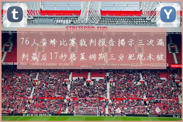 76人黄蜂比赛裁判报告揭示三次漏判最后17秒格莱姆斯三分犯规未被判罚