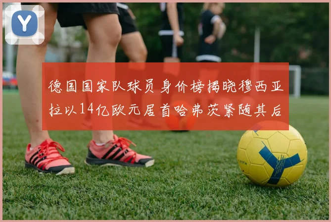 德国国家队球员身价榜揭晓穆西亚拉以14亿欧元居首哈弗茨紧随其后
