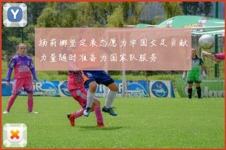 杨莉娜坚定表态愿为中国女足贡献力量随时准备为国家队服务