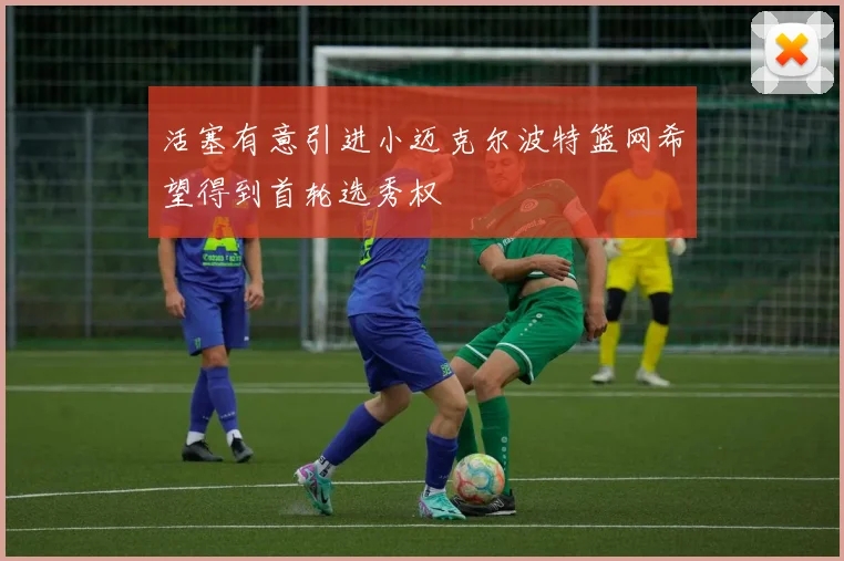 活塞有意引进小迈克尔波特篮网希望得到首轮选秀权