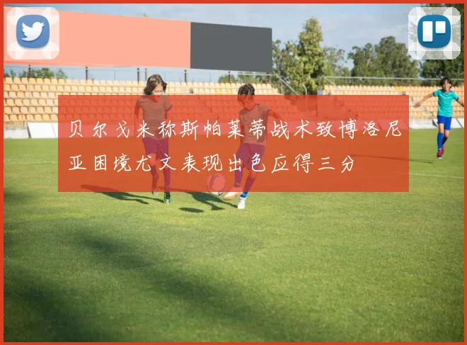 贝尔戈米称斯帕莱蒂战术致博洛尼亚困境尤文表现出色应得三分