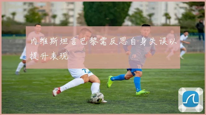 内维斯坦言巴黎需反思自身失误以提升表现