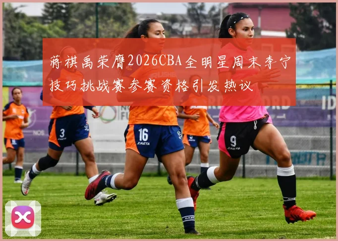 蒋祺禹荣膺2026CBA全明星周末李宁技巧挑战赛参赛资格引发热议
