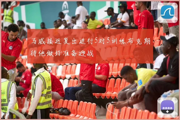 马威接近复出进行5对5训练布克期待他做好准备迎战