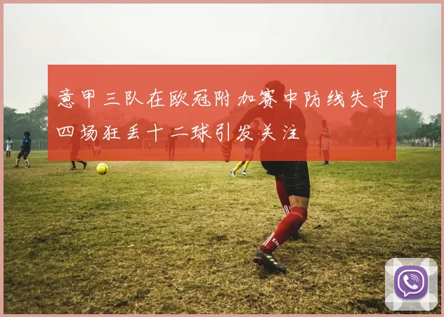 意甲三队在欧冠附加赛中防线失守四场狂丢十二球引发关注
