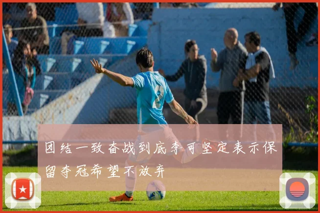 团结一致奋战到底李可坚定表示保留夺冠希望不放弃