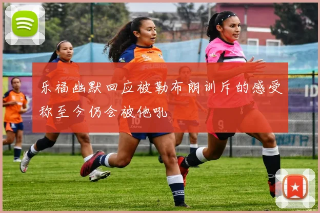 乐福幽默回应被勒布朗训斥的感受称至今仍会被他吼