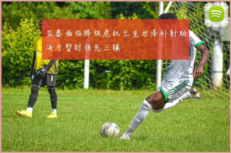 亚泰面临降级危机兰克尔泽补射助海牛暂时领先三镇