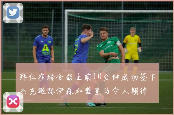 拜仁在转会截止前10分钟成功签下杰克逊赫伊森加盟皇马令人期待
